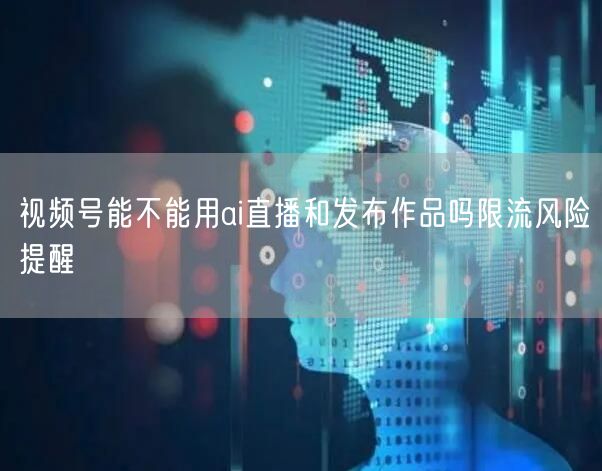视频号能不能用ai直播和发布作品吗限流风险提醒