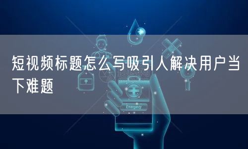短视频标题怎么写吸引人解决用户当下难题