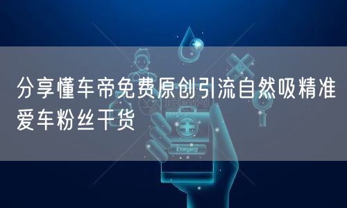 分享懂车帝免费原创引流自然吸精准爱车粉丝干货