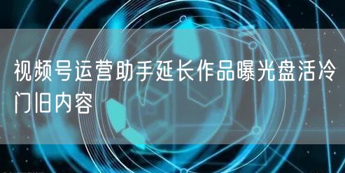 视频号运营助手延长作品曝光盘活冷门旧内容