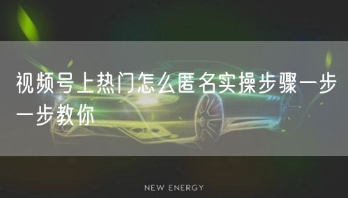 视频号上热门怎么匿名实操步骤一步一步教你