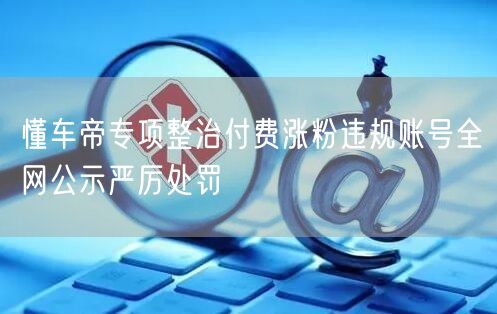 懂车帝专项整治付费涨粉违规账号全网公示严厉处罚