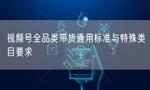 视频号全品类带货通用标准与特殊类目要求