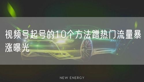 视频号起号的10个方法蹭热门流量暴涨曝光