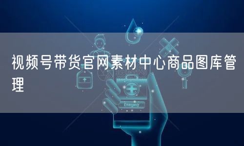 视频号带货官网素材中心商品图库管理