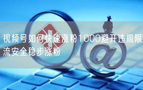 视频号如何快速涨粉1000避开违规限流安全稳步涨粉
