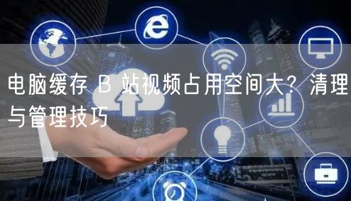电脑缓存 B 站视频占用空间大？清理与管理技巧