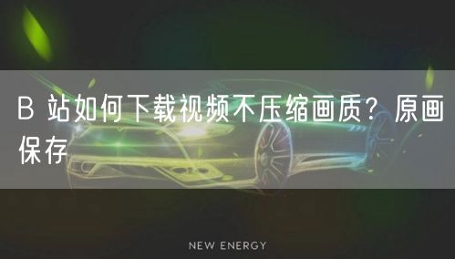 B 站如何下载视频不压缩画质？原画保存