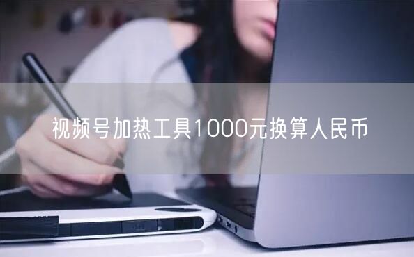 视频号加热工具1000元换算人民币