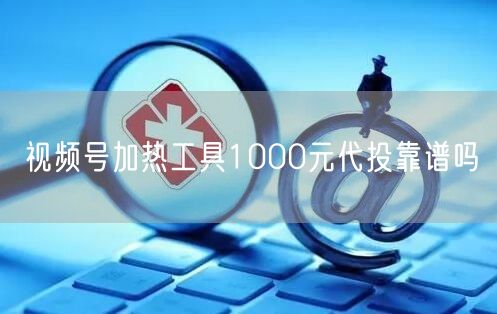 视频号加热工具1000元代投靠谱吗
