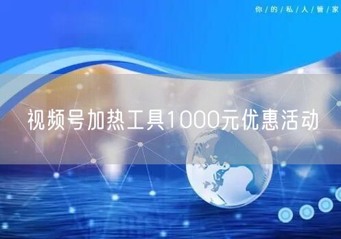 视频号加热工具1000元优惠活动