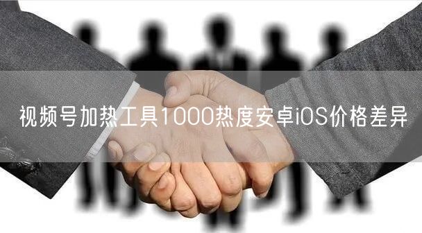 视频号加热工具1000热度安卓iOS价格差异