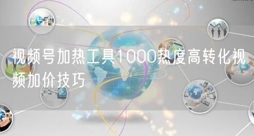 视频号加热工具1000热度高转化视频加价技巧