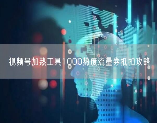 视频号加热工具1000热度流量券抵扣攻略