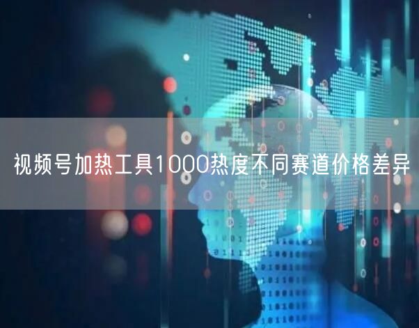 视频号加热工具1000热度不同赛道价格差异