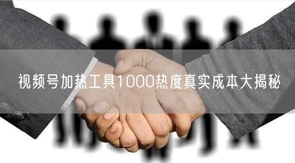 视频号加热工具1000热度真实成本大揭秘