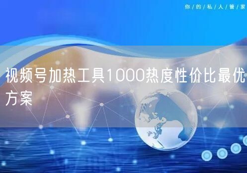 视频号加热工具1000热度性价比最优方案