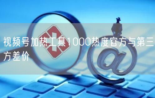 视频号加热工具1000热度官方与第三方差价