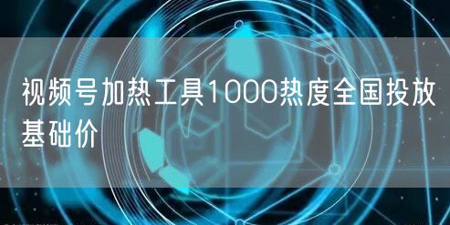 视频号加热工具1000热度全国投放基础价
