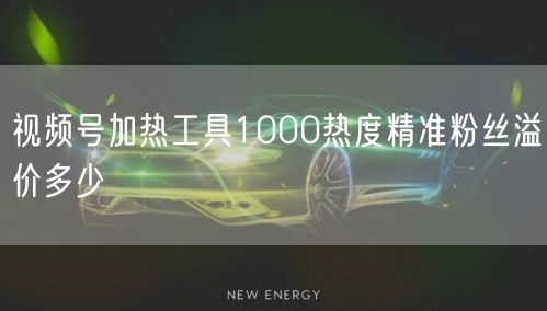 视频号加热工具1000热度精准粉丝溢价多少