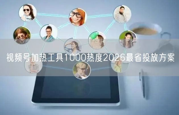 视频号加热工具1000热度2026最省投放方案