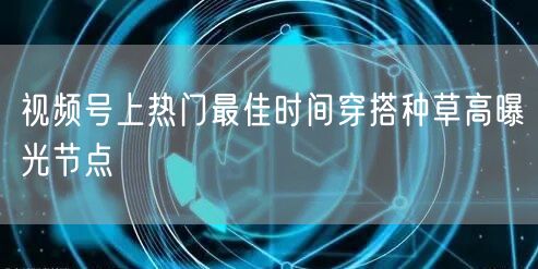 视频号上热门最佳时间穿搭种草高曝光节点